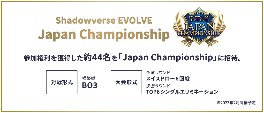 Shadowverse EVOLVE Japan Championship 参加権利を獲得した約44名を「Japan Championship」に招待。対戦形式:構築戦 BO3。大会形式:予選ラウンド スイスドロー6回戦、決勝ラウンド Top8シングルエリミネーション。※2023年2月開催予定